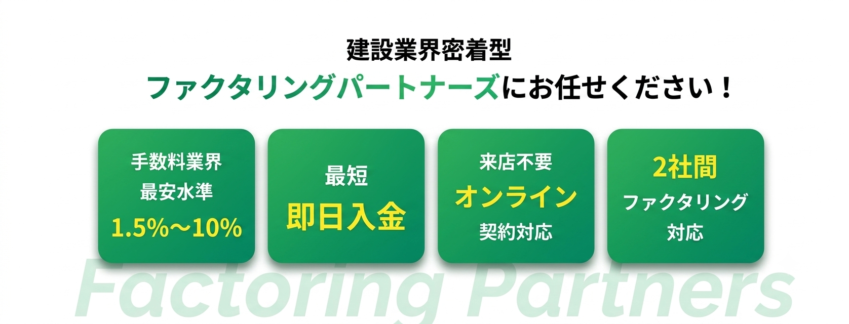 建設業界密着型 ファクタリングパートナーズにお任せください。手数料業界最安水準1.5%〜、最短即日入金、来店不要オンライン契約対応、2社間ファクタリング対応
